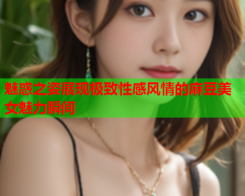 魅惑之姿展现极致性感风情的麻豆美女魅力瞬间