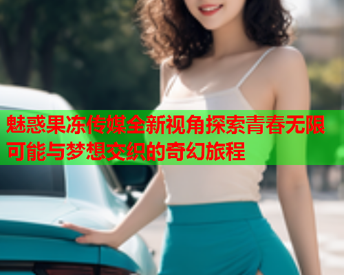 魅惑果冻传媒全新视角探索青春无限可能与梦想交织的奇幻旅程
