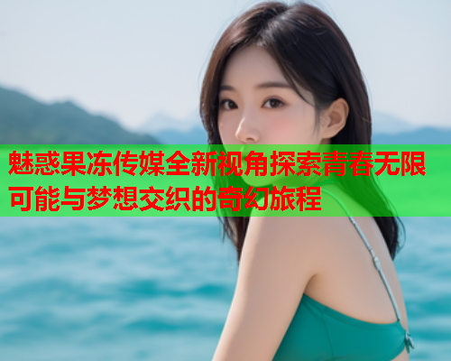 魅惑果冻传媒全新视角探索青春无限可能与梦想交织的奇幻旅程