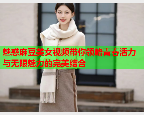 魅惑麻豆美女视频带你领略青春活力与无限魅力的完美结合