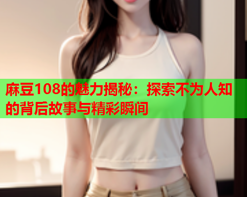 麻豆108的魅力揭秘：探索不为人知的背后故事与精彩瞬间