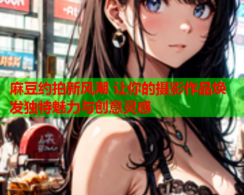 麻豆约拍新风潮 让你的摄影作品焕发独特魅力与创意灵感