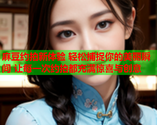 麻豆约拍新体验 轻松捕捉你的美丽瞬间 让每一次约拍都充满惊喜与创意