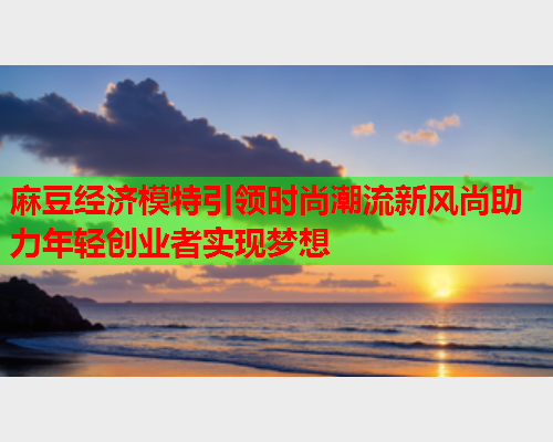 麻豆经济模特引领时尚潮流新风尚助力年轻创业者实现梦想