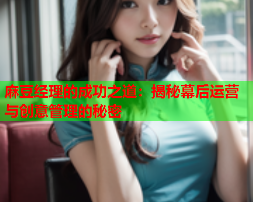 麻豆经理的成功之道：揭秘幕后运营与创意管理的秘密