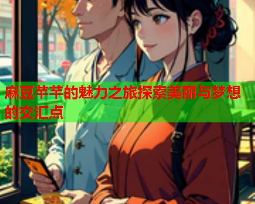 麻豆芊芊的魅力之旅探索美丽与梦想的交汇点