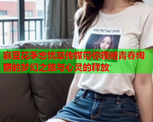 麻豆花季忘忧草传媒带你领略青春绚丽的梦幻之旅与心灵的释放