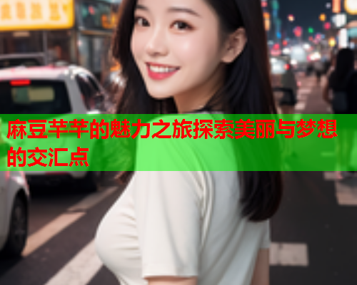 麻豆芊芊的魅力之旅探索美丽与梦想的交汇点