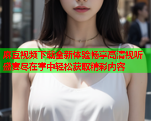 麻豆视频下载全新体验畅享高清视听盛宴尽在掌中轻松获取精彩内容