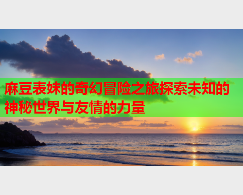 麻豆表妹的奇幻冒险之旅探索未知的神秘世界与友情的力量