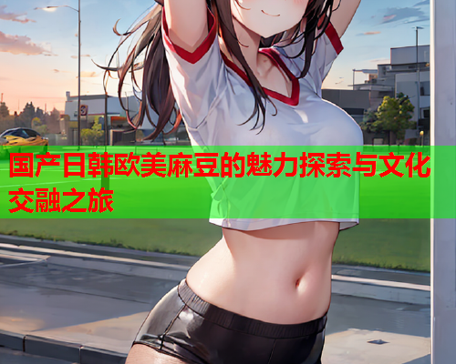 国产日韩欧美麻豆的魅力探索与文化交融之旅