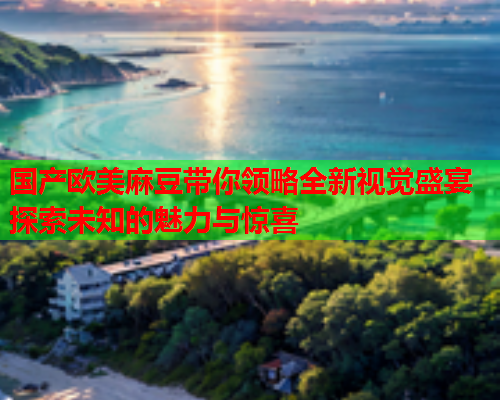 国产欧美麻豆带你领略全新视觉盛宴探索未知的魅力与惊喜
