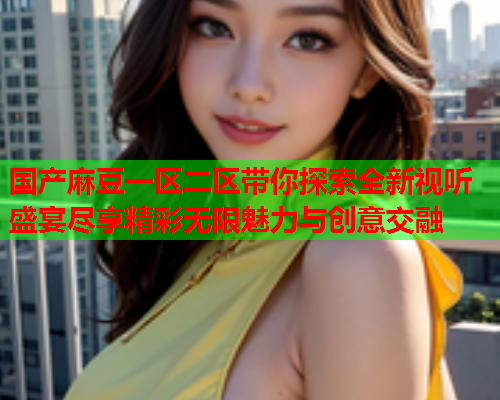 国产麻豆一区二区带你探索全新视听盛宴尽享精彩无限魅力与创意交融