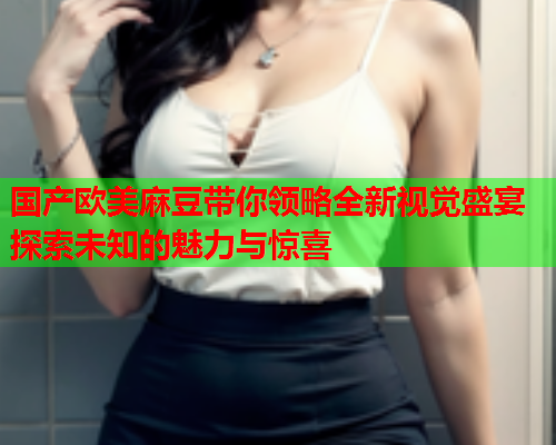 国产欧美麻豆带你领略全新视觉盛宴探索未知的魅力与惊喜