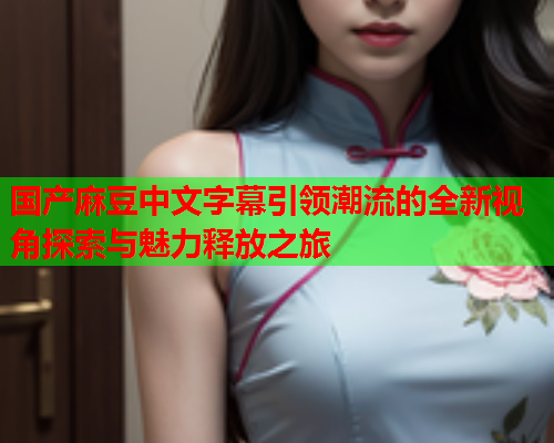 国产麻豆中文字幕引领潮流的全新视角探索与魅力释放之旅