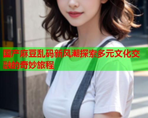国产麻豆乱码新风潮探索多元文化交融的奇妙旅程
