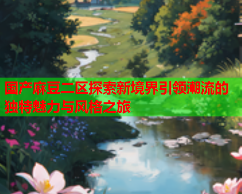 国产麻豆二区探索新境界引领潮流的独特魅力与风格之旅
