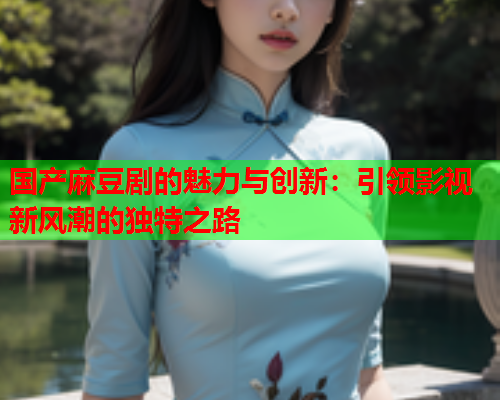 国产麻豆剧的魅力与创新：引领影视新风潮的独特之路
