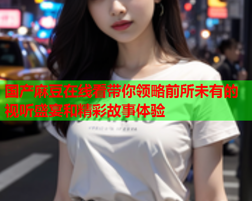 国产麻豆在线看带你领略前所未有的视听盛宴和精彩故事体验