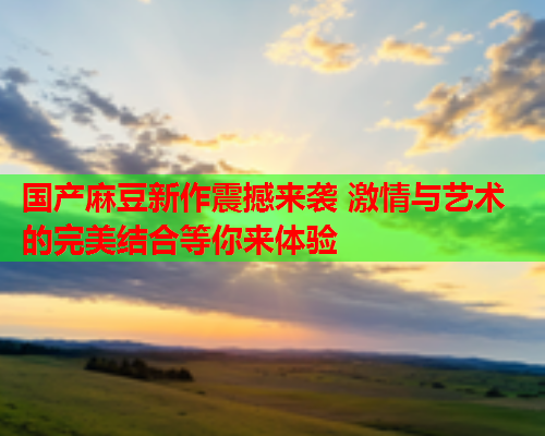 国产麻豆新作震撼来袭 激情与艺术的完美结合等你来体验