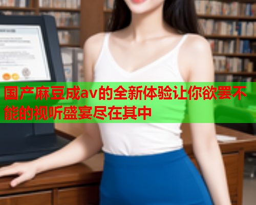 国产麻豆成av的全新体验让你欲罢不能的视听盛宴尽在其中