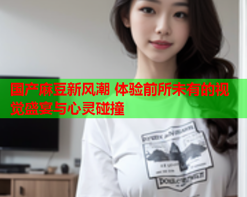国产麻豆新风潮 体验前所未有的视觉盛宴与心灵碰撞