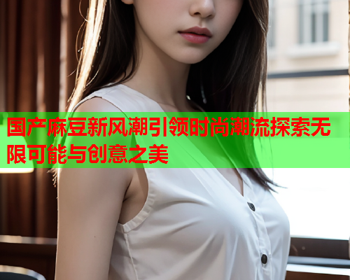 国产麻豆新风潮引领时尚潮流探索无限可能与创意之美