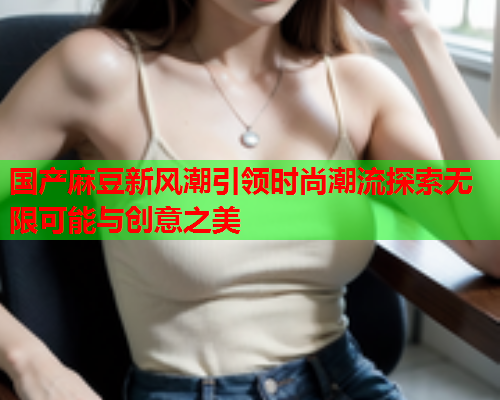 国产麻豆新风潮引领时尚潮流探索无限可能与创意之美