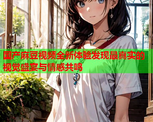 国产麻豆视频全新体验发现最真实的视觉盛宴与情感共鸣