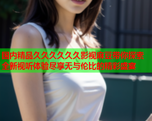 国内精品久久久久久久影视麻豆带你探索全新视听体验尽享无与伦比的精彩盛宴