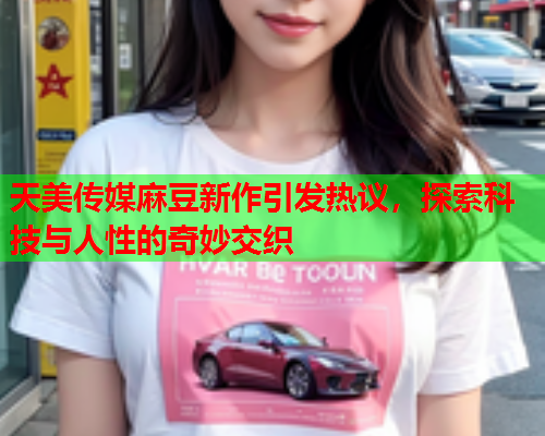 天美传媒麻豆新作引发热议，探索科技与人性的奇妙交织