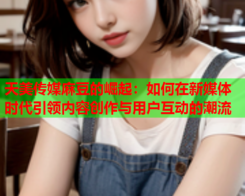 天美传媒麻豆的崛起：如何在新媒体时代引领内容创作与用户互动的潮流