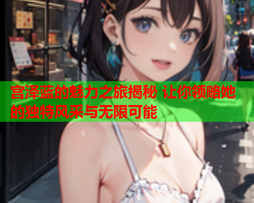 宫泽蓝的魅力之旅揭秘 让你领略她的独特风采与无限可能