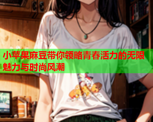 小苹果麻豆带你领略青春活力的无限魅力与时尚风潮