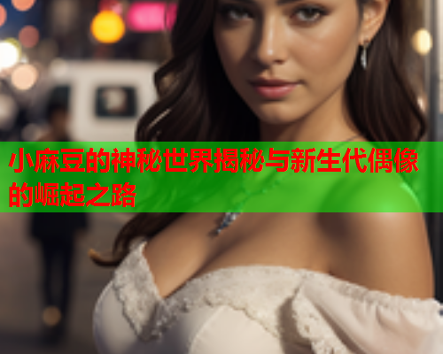 小麻豆的神秘世界揭秘与新生代偶像的崛起之路
