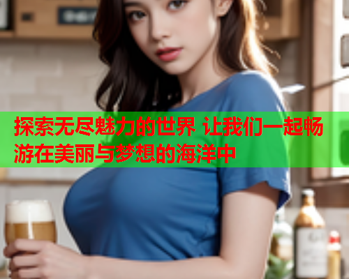 探索无尽魅力的世界 让我们一起畅游在美丽与梦想的海洋中