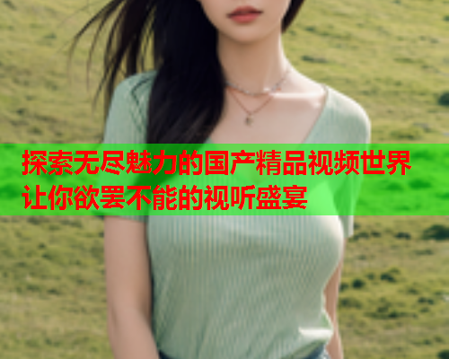 探索无尽魅力的国产精品视频世界 让你欲罢不能的视听盛宴