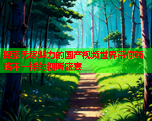 探索无尽魅力的国产视频世界带你领略不一样的视听盛宴
