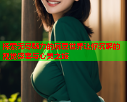 探索无尽魅力的麻豆世界让你沉醉的视觉盛宴与心灵之旅