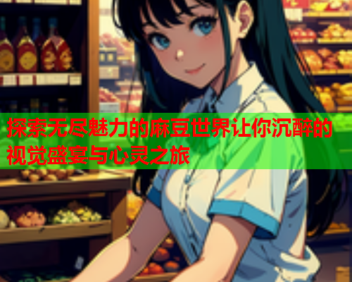 探索无尽魅力的麻豆世界让你沉醉的视觉盛宴与心灵之旅