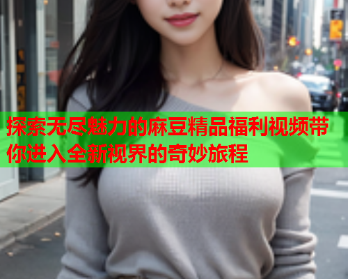 探索无尽魅力的麻豆精品福利视频带你进入全新视界的奇妙旅程