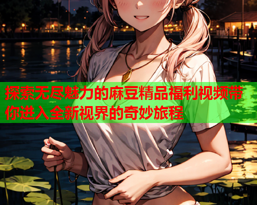 探索无尽魅力的麻豆精品福利视频带你进入全新视界的奇妙旅程