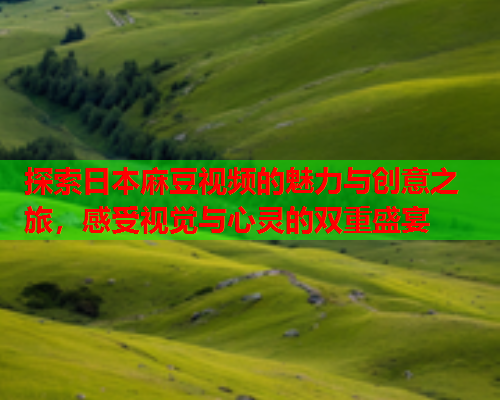 探索日本麻豆视频的魅力与创意之旅，感受视觉与心灵的双重盛宴
