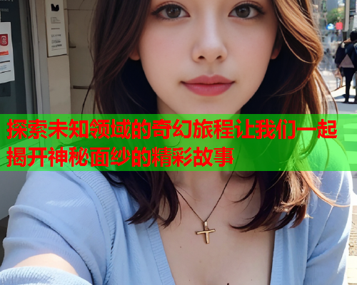 探索未知领域的奇幻旅程让我们一起揭开神秘面纱的精彩故事