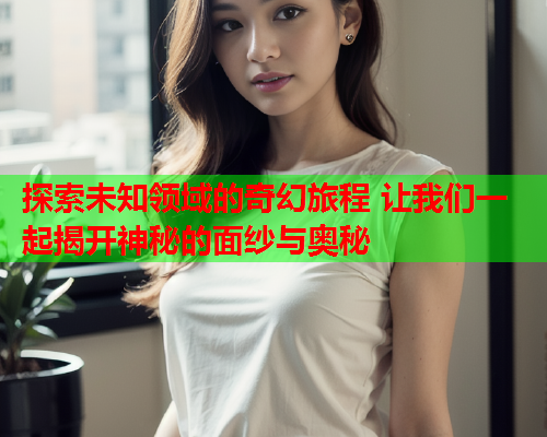 探索未知领域的奇幻旅程 让我们一起揭开神秘的面纱与奥秘