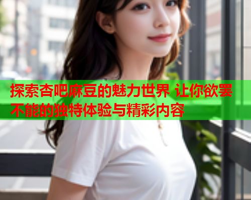 探索杏吧麻豆的魅力世界 让你欲罢不能的独特体验与精彩内容
