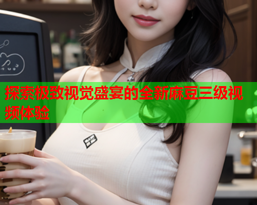 探索极致视觉盛宴的全新麻豆三级视频体验