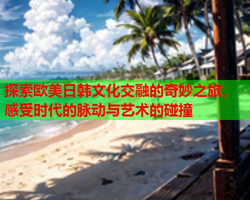 探索欧美日韩文化交融的奇妙之旅，感受时代的脉动与艺术的碰撞