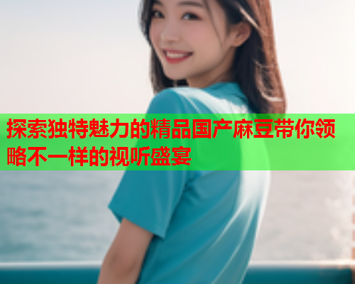 探索独特魅力的精品国产麻豆带你领略不一样的视听盛宴
