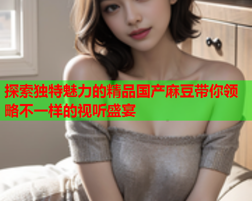 探索独特魅力的精品国产麻豆带你领略不一样的视听盛宴